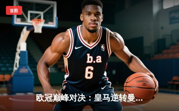 欧冠巅峰对决：皇马逆转曼城晋级四强，本泽马帽子戏法闪耀伯纳乌