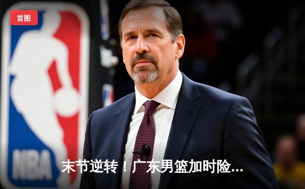 末节逆转！广东男篮加时险胜辽宁，胡明轩35分创生涯新高
