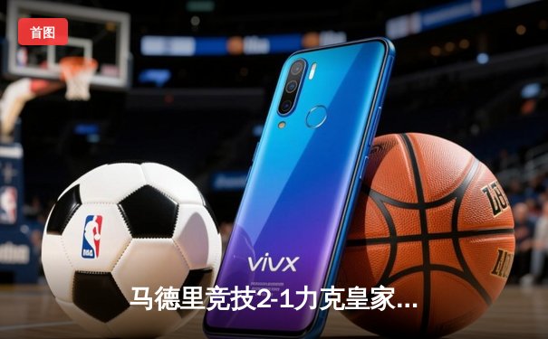 马德里竞技2-1力克皇家马德里，西甲争冠战激烈上演