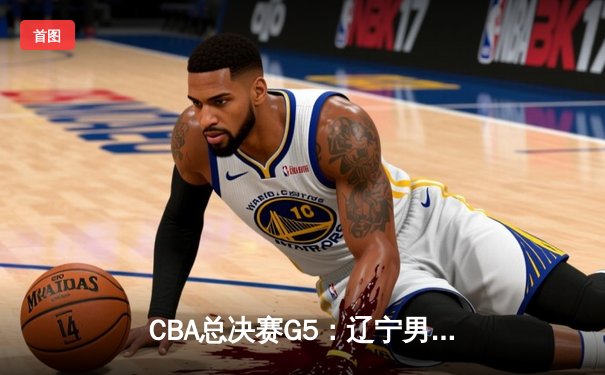 CBA总决赛G5：辽宁男篮逆转广东 总比分3-2夺赛点