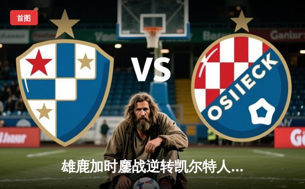 雄鹿加时鏖战逆转凯尔特人 字母哥44+14+7主宰北岸花园