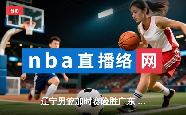 辽宁男篮加时赛险胜广东 赵继伟33+9导演逆转好戏