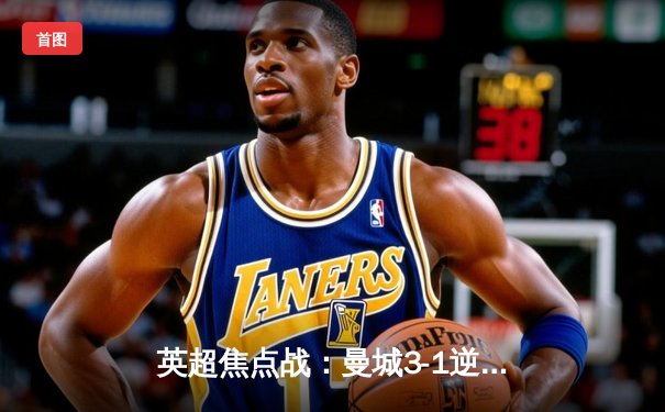 英超焦点战：曼城3-1逆转曼联，哈兰德双响锁定胜局